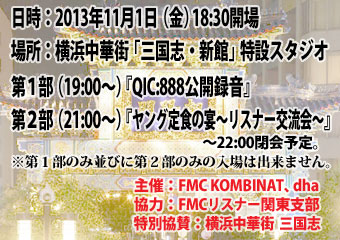 日時：2013年11月1日（金）　18:30開場　場所：横浜中華街「三国志・新館」特設スタジオ　　第１部（19:00〜）『QIC:888公開録音』　　第２部（21:00〜）『ヤング定食の宴〜リスナー交流会〜』　　〜22:00閉会予定。　　※第１部のみ並びに第２部のみの入場は出来ません。　　主催：FMC KOMBINAT、dha　　協力：FMCリスナー関東支部　　特別協賛：横浜中華街  三国志